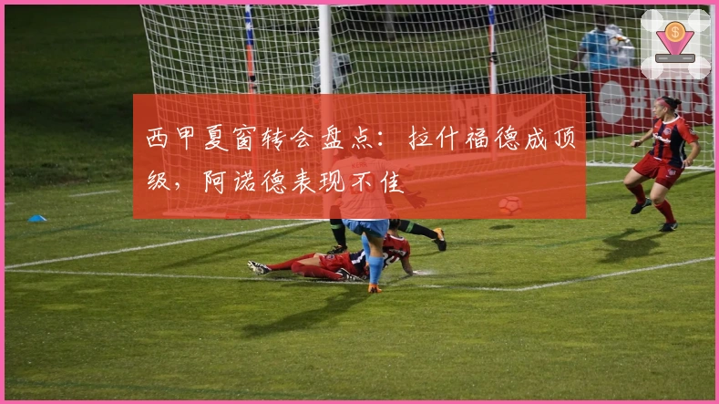 西甲夏窗转会盘点：拉什福德成顶级，阿诺德表现不佳