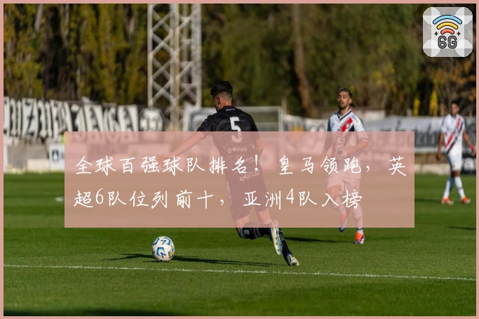 全球百强球队排名！皇马领跑，英超6队位列前十，亚洲4队入榜