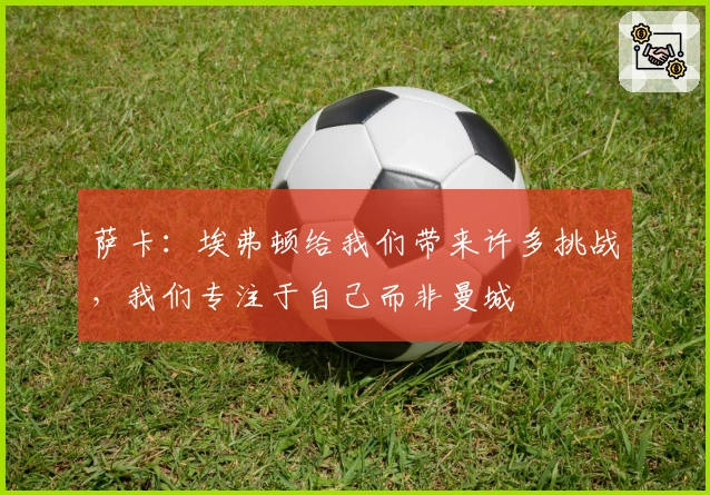 萨卡：埃弗顿给我们带来许多挑战，我们专注于自己而非曼城