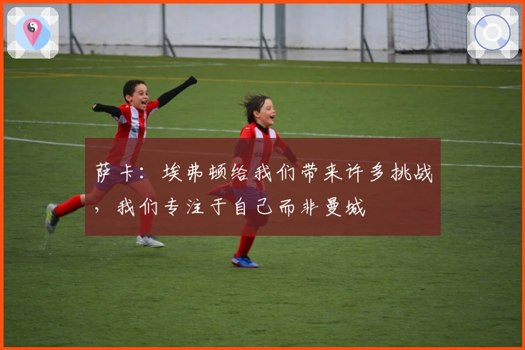 萨卡：埃弗顿给我们带来许多挑战，我们专注于自己而非曼城