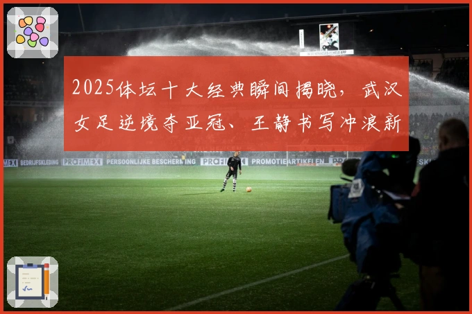 2025体坛十大经典瞬间揭晓，武汉女足逆境夺亚冠、王静书写冲浪新篇